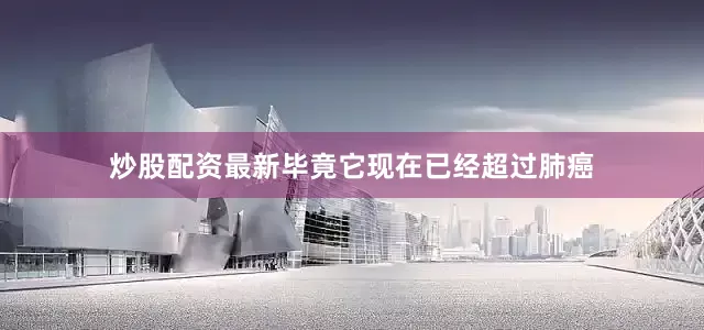 炒股配资最新毕竟它现在已经超过肺癌