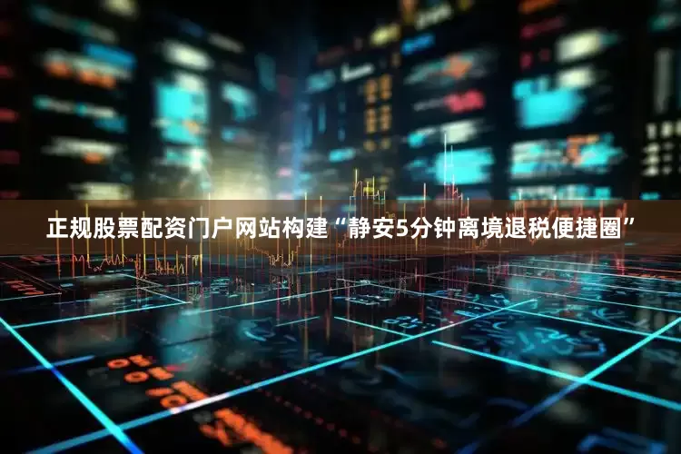 正规股票配资门户网站构建“静安5分钟离境退税便捷圈”