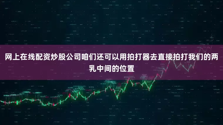 网上在线配资炒股公司咱们还可以用拍打器去直接拍打我们的两乳中间的位置
